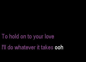 To hold on to your love

I'll do whatever it takes ooh