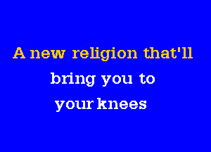 A new religion that'll

bring you to

your knees