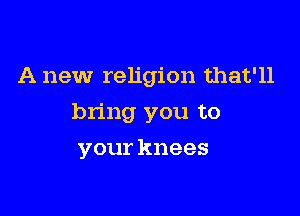 A new religion that'll

bring you to

your knees