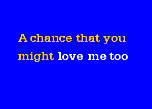 A chance that you

might love me too
