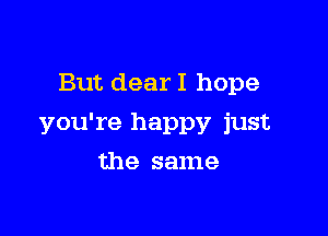 But dear I hope

you're happy just

the same