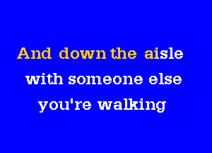 And down the aisle
with someone else
you're walking