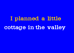 I planned a little

cottage in the valley