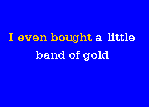 I even bought a little

band of gold