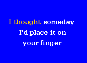 I thought someday
I'd place it on

your finger
