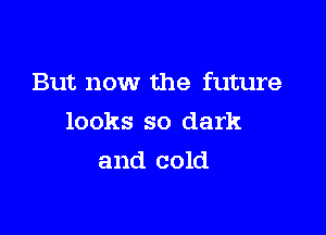 But now the future

looks so dark
and cold