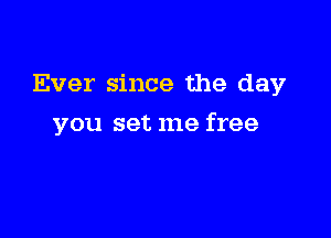 Ever since the day

you set me free