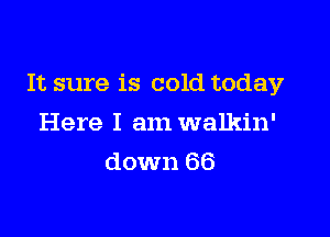 It sure is cold today

Here I am walkin'
down 66