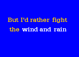 But I'd rather fight

the wind and rain