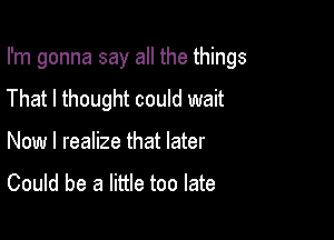 I'm gonna say all the things
That I thought could wait

Now I realize that later
Could be a little too late