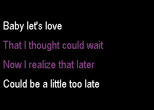 Baby Iefs love
That I thought could wait

Now I realize that later
Could be a little too late