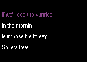 If we'll see the sunrise

In the mornin'

ls impossible to say

So lets love