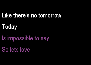 Like there's no tomorrow

Today

Is impossible to say

So lets love