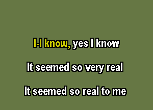 l-I know, yes I know

It seemed so very real

It seemed so real to me