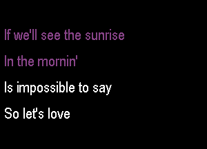 If we'll see the sunrise

In the mornin'

ls impossible to say

So let's love