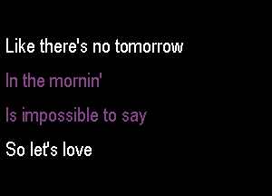 Like there's no tomorrow

In the mornin'

ls impossible to say

So let's love