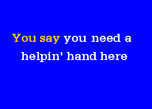 You say you need a

helpin' hand here