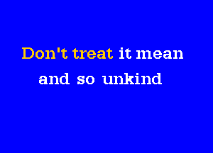 Don't treat it mean

and so unkind