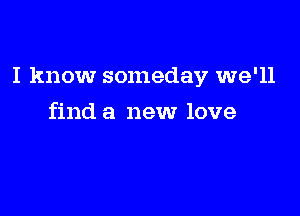 I know someday we'll

find a new love