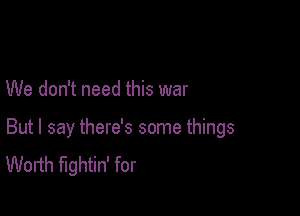 We don't need this war

But I say there's some things
Worth fightin' for