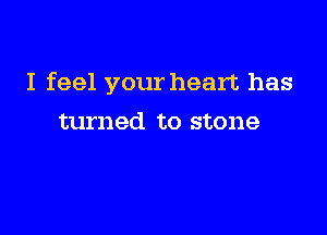 I feel your heart has

turned to stone