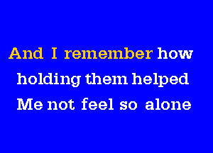 And I remember how
holding them helped
Me not feel so alone