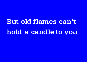 But old flames can't

hold a candle to you