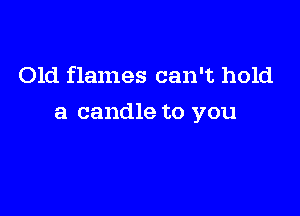 Old flames can't hold

a candle to you