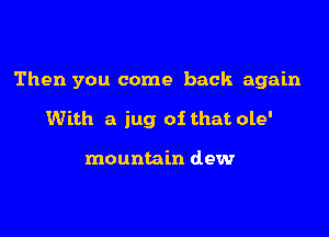 Then you come back again

With a jug of that ole'

mountain dew