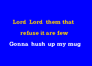 Lord Lord them that

refuse it are few

Gonna hush up my mug