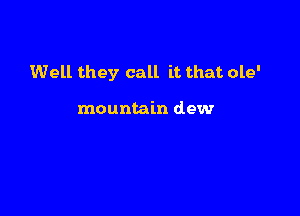 Well they call it that ole'

mountain dew
