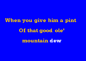 When you give him a pint

Of that good ole'

mountain dew