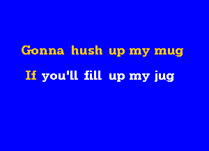 Gonna hush up my mug

If you'll fill up my jug