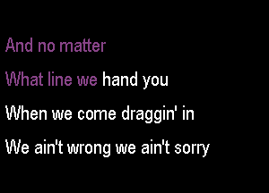 And no matter

What line we hand you

When we come draggin' in

We ain't wrong we ain't sorry