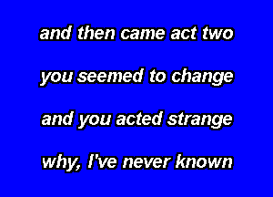 and then came act two

you seemed to change

and you acted strange

why, I've never known