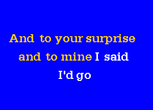 And to your surprise

and to mineI said
I'd go