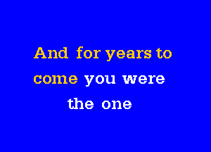 And for years to

come you were
the one