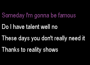 Someday I'm gonna be famous

Do I have talent well no

These days you don't really need it

Thanks to reality shows