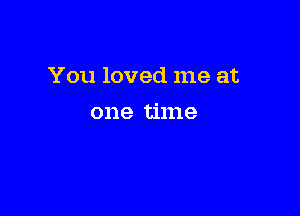 You loved me at

one time