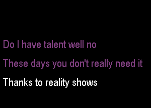 Do I have talent well no

These days you don't really need it

Thanks to reality shows