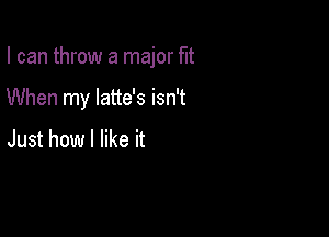 I can throw a major fit

When my latte's isn't

Just how I like it