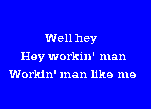 Well hey

Hey workin' man
Workin' man like me