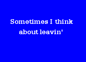 Sometimes I think

about leavin'