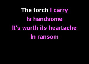The torch I carry
Is handsome
It's worth its heartache

In ransom