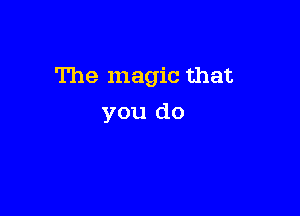 The magic that

you do