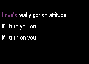 Love's really got an attitude

I? turn you on

I? turn on you