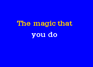 The magic that

you do