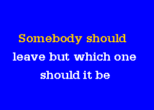 Somebody should
leave but which one
should it be