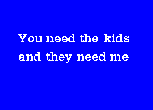 You need the kids

and they need me