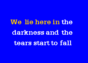 We lie here in the
darkness and the
tears start to fall